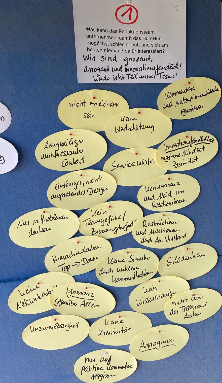 Eine blaue Pinnwand mit der Frage: Was kann das Redaktionsteam unternehmen, damit das HumHub möglichst schlecht läuft und sich am besten niemand dafür interessiert? Antwort: Wir sind ignorant, arrogant und innovationsfeindlich! Werde jetzt Teil unseres Team! Außerdem: Nicht erreichbar sein, Kommentare und Nutzer*innenwünsche ignorieren, Keine Wertschätzung, langweiliger uninteressanter Content, Servicewüste, Innovationsfeindlichkeit, negatives Mindset, Passivität, eintöniges, nicht ansprechendes Design, Konkurrenz und Neid im Redaktionsteam, nur in Problemen denken, Kein Teamgefühl, Restriktion und Misstrauen durch den Vorstand, Hierarchiedenken Top -> Down, Keine Strukturen durch unklare Kommunikation, Silodenken, keine Netzwerkarbeit, Ignoranz gegenüber Allem, keine Kreativität, Unzuverlässigkeit, Arroganz, nur auf positive Kommentare reagieren
