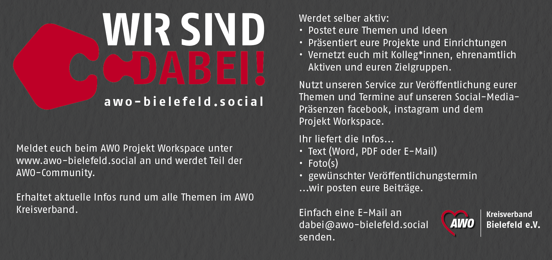 Eine dunkelgraue Din-lang-Postkarte mit dem Logo "Wir sind dabei!" Meldet euch beim AWO Projekt Workspace unter www.awo-bielefeld.social an und werdet Teil der AWO-Community. Erhaltet aktuelle Infos rund um alle Themen im AWO Kreisverband. Werdet selber aktiv: Postet eure Themen und Ideen. Präsentiert eure Projekte und Einrichtungen. Vernetzt euch mit Kolleg*innen, ehrenamtlich Aktiven und euren Zielgruppen. Nutzt unseren Service zur Veröffentlichung eurer Themen und Termine auf unseren Social-Media-Präsenzen facebook, instagram und dem Projekt Workspace. Ihr liefert die Infos... Text(Word, PDF oder E-Mail), Fotos, gewünschter Veröffentlichungstermin und wir posten eure Beiträge. Einfach eine E-Mail an dabei@awo-bielefeld.social senden. Daneben das AWO Herz und Kreisverband Bielefeld e.V.